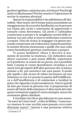 56 i mille volti dell’amore
1
2 Corinzi 5,17
genitori sgridano, sminuiscono, si irritano? Perché gli
amici si allontanano? Perché svanisce l’ispirazione di
servire in maniera altruista?
Spesso la responsabilità è da addebitarsi all’abi-
tudine. Man mano che il tempo passa assumiamo un
atteggiamento di eccessiva familiarità con le persone
cui siamo più vicini e smettiamo di apprezzarle e
trattarle come dovremmo. Gli attriti e l’abitudine
cominciano a pesare e la smagliante novità della re-
lazione cui una volta si teneva moltissimo comincia
a svanire.Viste da vicino, le magagne e le grinze per-
sonali cominciano ad evidenziarsi impietosamente;
la routine diventa monotonia e quelle che una volta
erano benedizioni preziose cominciano a pesarci.
Vi suona familiare? Allora è davvero il mo-
mento di invertire la tendenza. Ciò richiederà uno
sforzo cosciente e può essere difficile, soprattutto
se il problema va avanti da un pezzo; ma è possibile
farlo. Contate le vostre benedizioni; ricordate a voi
stessi tutti gli aspetti dell’altra persona che vi hanno
attirato a lei, poi mettetevi nei suoi panni. Il modo
più rapido e più sicuro di ridare lucentezza ad una
relazione su cui si è posata la patina dell’indifferen-
za o dell’insofferenza è di cominciare a lucidare la
parte che riguarda voi personalmente. Datevi quindi
da fare per essere la persona che vi proponevate di
essere all’inizio della relazione e l’altra metà del cielo
quasicertamenteseguiràilvostroesempio,senzache
nemmeno glielo chiediate.
EricordatecheDioèspecializzatoincosenuove:
“SeunoèinCristoGesù”,cidicelaBibbia,“èunanuo-
va creatura; le cose vecchie sono passate, ecco sono
diventate nuove”.1
Questa è una promessa relativa
 