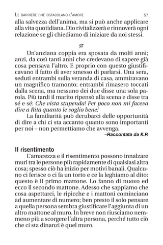 57
Le barriere che ostacolano l’amore
alla salvezza dell’anima, ma si può anche applicare
alla vita quotidiana. Dio rivitalizzerà e rinnoverà ogni
relazione se gli chiediamo di iniziare da noi stessi.

Un’anziana coppia era sposata da molti anni;
anzi, da così tanti anni che credevano di sapere già
cosa pensava l’altro. E proprio con questo giustifi-
cavano il fatto di aver smesso di parlarsi. Una sera,
seduti entrambi sulla veranda di casa, ammiravano
un magnifico tramonto; entrambi rimasero toccati
dalla scena, ma nessuno dei due disse una sola pa-
rola. Più tardi il marito ripensò alla scena e disse tra
sé e sé: Che vista stupenda! Per poco non mi faceva
dire a Rita quanto le voglio bene!
La familiarità può derubarci delle opportunità
di dire a chi ci sta accanto quanto sono importanti
per noi – non permettiamo che avvenga.
–Raccontata da K.P
.
Il risentimento
L’amarezza e il risentimento possono innalzare
muri tra le persone più rapidamente di qualsiasi altra
cosa; spesso ciò ha inizio per motivi banali. Qualcu-
no ci ferisce o ci fa un torto e ce la leghiamo al dito:
questo è il primo mattone. Lo fanno di nuovo ed
ecco il secondo mattone. Adesso che sappiamo che
cosa aspettarci, le ripicche e i mattoni cominciano
ad aumentare di numero; ben presto il solo pensare
a quella persona sembra giustificare l’aggiunta di un
altro mattone al muro. In breve non riusciamo nem-
meno più a scorgere l’altra persona, perché tutto ciò
che ci sta dinanzi è quel muro.
 