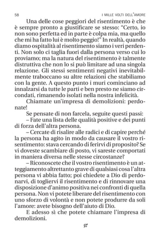 58 i mille volti dell’amore
Una delle cose peggiori del risentimento è che
è sempre pronto a giustificare se stesso: “Certo, io
non sono perfetta ed in parte è colpa mia, ma quello
che mi ha fatto lui è molto peggio!” In realtà, quando
diamo ospitalità al risentimento siamo i veri perden-
ti. Non solo ci taglia fuori dalla persona verso cui lo
proviamo; ma la natura del risentimento è talmente
distruttiva che non lo si può limitare ad una singola
relazione. Gli stessi sentimenti negativi inevitabil-
mente traboccano su altre relazioni che stabiliamo
con la gente. A questo punto i muri cominciano ad
innalzarsi da tutte le parti e ben presto ne siamo cir-
condati, rimanendo isolati nella nostra infelicità.
Chiamate un’impresa di demolizioni: perdo-
nate!
Se pensate di non farcela, seguite questi passi:
– Fate una lista delle qualità positive e dei punti
di forza dell’altra persona.
– Cercate di risalire alle radici e di capire perché
la persona ha agito in modo da causare il vostro ri-
sentimento: stava cercando di ferirvi di proposito? Se
vi doveste scambiare di posto, vi sareste comportati
in maniera diversa nelle stesse circostanze?
– Riconoscete che il vostro risentimento è un at-
teggiamento altrettanto grave di qualsiasi cosa l’altra
persona vi abbia fatto; poi chiedete a Dio di perdo-
narvi, di togliervi il risentimento e di rinnovare una
disposizione d’animo positiva nei confronti di quella
persona. Non vi potete liberare del risentimento con
uno sforzo di volontà e non potete produrre da soli
l’amore: avete bisogno dell’aiuto di Dio.
E adesso sì che potete chiamare l’impresa di
demolizioni.

 