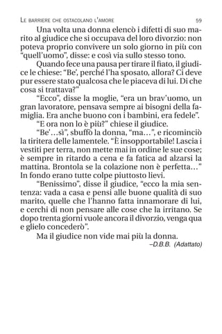 59
Una volta una donna elencò i difetti di suo ma-
rito al giudice che si occupava del loro divorzio: non
poteva proprio convivere un solo giorno in più con
“quell’uomo”, disse: e così via sullo stesso tono.
Quando fece una pausa per tirare il fiato, il giudi-
ce le chiese: “Be’, perché l’ha sposato, allora? Ci deve
pur essere stato qualcosa che le piaceva di lui. Di che
cosa si trattava?”
“Ecco”, disse la moglie, “era un brav’uomo, un
gran lavoratore, pensava sempre ai bisogni della fa-
miglia. Era anche buono con i bambini, era fedele”.
“E ora non lo è più?” chiese il giudice.
“Be’…sì”, sbuffò la donna, “ma…”, e ricominciò
la tiritera delle lamentele.“È insopportabile! Lascia i
vestiti per terra, non mette mai in ordine le sue cose;
è sempre in ritardo a cena e fa fatica ad alzarsi la
mattina. Brontola se la colazione non è perfetta…”
In fondo erano tutte colpe piuttosto lievi.
“Benissimo”, disse il giudice, “ecco la mia sen-
tenza: vada a casa e pensi alle buone qualità di suo
marito, quelle che l’hanno fatta innamorare di lui,
e cerchi di non pensare alle cose che la irritano. Se
dopo trenta giorni vuole ancora il divorzio, venga qua
e glielo concederò”.
Ma il giudice non vide mai più la donna.
–D.B.B. (Adattato)
Le barriere che ostacolano l’amore
 