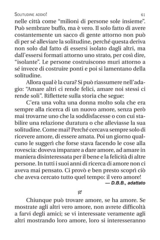 61
Solitudine addio!
nelle città come “milioni di persone sole insieme”.
Può sembrare buffo, ma è vero. Il solo fatto di avere
costantemente un sacco di gente attorno non può
di per sé alleviare la solitudine, perché questa deriva
non solo dal fatto di essersi isolato dagli altri, ma
dall’essersi formati attorno uno strato, per così dire,
“isolante”. Le persone costruiscono muri attorno a
sé invece di costruire ponti e poi si lamentano della
solitudine.
Allora qual è la cura? Si può riassumere nell’ada-
gio: “Amare altri ci rende felici, amare noi stessi ci
rende soli”. Riflettete sulla storia che segue:
C’era una volta una donna molto sola che era
sempre alla ricerca di un nuovo amore, senza però
mai trovarne uno che la soddisfacesse o con cui sta-
bilire una relazione duratura o che alleviasse la sua
solitudine. Come mai? Perché cercava sempre solo di
ricevere amore, di essere amata. Poi un giorno qual-
cuno le suggerì che forse stava facendo le cose alla
rovescia: doveva imparare a dare amore, ad amare in
maniera disinteressata per il bene e la felicità di altre
persone. In tutti i suoi anni di ricerca di amore non ci
aveva mai pensato. Ci provò e ben presto scoprì ciò
che aveva cercato tutto quel tempo: il vero amore!
— D.B.B., adattato

Chiunque può trovare amore, se ha amore. Se
mostrate agli altri vero amore, non avrete difficoltà
a farvi degli amici; se vi interessate veramente agli
altri mostrando loro amore, loro si interesseranno
 