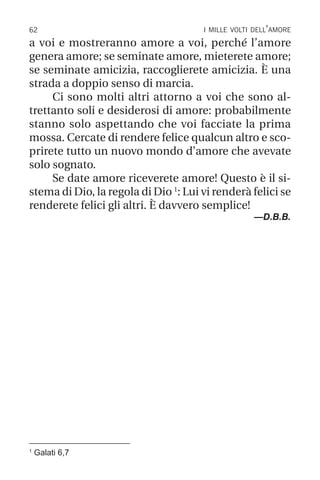 62 i mille volti dell’amore
a voi e mostreranno amore a voi, perché l’amore
genera amore; se seminate amore, mieterete amore;
se seminate amicizia, raccoglierete amicizia. È una
strada a doppio senso di marcia.
Ci sono molti altri attorno a voi che sono al-
trettanto soli e desiderosi di amore: probabilmente
stanno solo aspettando che voi facciate la prima
mossa. Cercate di rendere felice qualcun altro e sco-
prirete tutto un nuovo mondo d’amore che avevate
solo sognato.
Se date amore riceverete amore! Questo è il si-
stema di Dio, la regola di Dio 1
: Lui vi renderà felici se
renderete felici gli altri. È davvero semplice!
—D.B.B.
1
Galati 6,7
 
