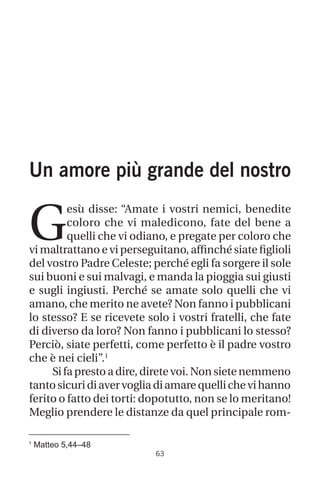1
Matteo 5,44–48
63
Un amore più grande del nostro
G
esù disse: “Amate i vostri nemici, benedite
coloro che vi maledicono, fate del bene a
quelli che vi odiano, e pregate per coloro che
vi maltrattano e vi perseguitano, affinché siate figlioli
del vostro Padre Celeste; perché egli fa sorgere il sole
sui buoni e sui malvagi, e manda la pioggia sui giusti
e sugli ingiusti. Perché se amate solo quelli che vi
amano, che merito ne avete? Non fanno i pubblicani
lo stesso? E se ricevete solo i vostri fratelli, che fate
di diverso da loro? Non fanno i pubblicani lo stesso?
Perciò, siate perfetti, come perfetto è il padre vostro
che è nei cieli”.1
Si fa presto a dire, direte voi. Non siete nemmeno
tantosicuridiavervogliadiamarequellichevihanno
ferito o fatto dei torti: dopotutto, non se lo meritano!
Meglio prendere le distanze da quel principale rom-
 