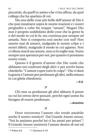 64 i mille volti dell’amore
piscatole, da quell’ex amico che vi ha offeso, da quel
collega che ha sparlato di voi.
Ma una delle cose più belle dell’amore di Dio è
che può innalzarsi sopra le nostre reazioni e i nostri
pregiudizi a volte fin troppo “umani”. Magari Dio
non è proprio soddisfatto delle cose che la gente fa
o del modo in cui le fa, ma continua pur sempre ad
amarla. Non si comporta così anche con noi? Non
smette mai di amarci, malgrado le nostre colpe e i
nostri difetti, malgrado il modo in cui agiamo. Non
ci rifiuta mai il suo amore, non ce lo toglie mai. Nutre
sempreunasperanzapernoi,perquantocipossiamo
essere sviati.
Questo è il genere d’amore che Dio vuole che
abbiamo nei confronti degli altri: e per averlo basta
chiederlo.“L’amore copre tutte le colpe”.1
Dio vi darà
lagraziael’amoreperperdonareglialtri,nellamisura
in cui gliela chiederete.
—S.S.

Chi non sa perdonare gli altri abbatte il ponte
su cui lui stesso deve passare, perché ogni uomo ha
bisogno di essere perdonato.
—Anonimo

Dove troveremo l’amore che rende amabile
anche il nostro nemico? Dal Grande Amore stesso.
“Noi lo amiamo perché lui ci ha amati per primo”.2
Il Grande Amore seminerà l’amore dentro di noi ed
1
1 Pietro 4,8 2
1 Giovanni 4,19
 
