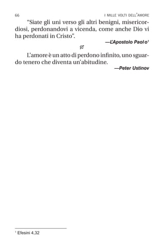 66 i mille volti dell’amore
“Siate gli uni verso gli altri benigni, misericor-
diosi, perdonandovi a vicenda, come anche Dio vi
ha perdonati in Cristo”.
—L
’Apostolo Paolo1

L’amore è un atto di perdono infinito, uno sguar-
do tenero che diventa un’abitudine.
—Peter Ustinov
1
Efesini 4,32
 