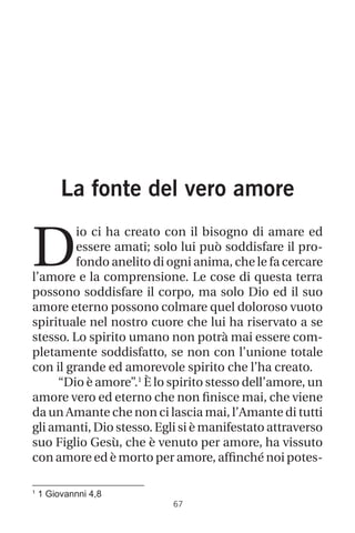 La fonte del vero amore
D
io ci ha creato con il bisogno di amare ed
essere amati; solo lui può soddisfare il pro-
fondo anelito di ogni anima, che le fa cercare
l’amore e la comprensione. Le cose di questa terra
possono soddisfare il corpo, ma solo Dio ed il suo
amore eterno possono colmare quel doloroso vuoto
spirituale nel nostro cuore che lui ha riservato a se
stesso. Lo spirito umano non potrà mai essere com-
pletamente soddisfatto, se non con l’unione totale
con il grande ed amorevole spirito che l’ha creato.
“Dio è amore”.1
È lo spirito stesso dell’amore, un
amore vero ed eterno che non finisce mai, che viene
da un Amante che non ci lascia mai, l’Amante di tutti
gli amanti, Dio stesso. Egli si è manifestato attraverso
suo Figlio Gesù, che è venuto per amore, ha vissuto
con amore ed è morto per amore, affinché noi potes-
67
1
1 Giovannni 4,8
 