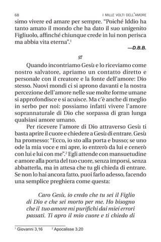 68 i mille volti dell’amore
simo vivere ed amare per sempre. “Poiché Iddio ha
tanto amato il mondo che ha dato il suo unigenito
Figliuolo, affinché chiunque crede in lui non perisca
ma abbia vita eterna”.1
—D.B.B.

Quando incontriamo Gesù e lo riceviamo come
nostro salvatore, apriamo un contatto diretto e
personale con il creatore e la fonte dell’amore: Dio
stesso. Nuovi mondi ci si aprono davanti e la nostra
percezione dell’amore nelle sue molte forme umane
si approfondisce e si acuisce. Ma c’è anche di meglio
in serbo per noi: possiamo infatti vivere l’amore
soprannaturale di Dio che sorpassa di gran lunga
qualsiasi amore umano.
Per ricevere l’amore di Dio attraverso Gesù ti
bastaaprireilcuoreechiedereaGesùdientrare.Gesù
ha promesso: “Ecco, io sto alla porta e busso; se uno
ode la mia voce e mi apre, io entrerò da lui e cenerò
con lui e lui con me”.2
Egli attende con mansuetudine
e amore alla porta del tuo cuore, senza imporsi, senza
abbatterla, ma in attesa che tu gli chieda di entrare.
Se non lo hai ancora fatto, puoi farlo adesso, facendo
una semplice preghiera come questa:
Caro Gesù, io credo che tu sei il Figlio
di Dio e che sei morto per me. Ho bisogno
che il tuo amore mi purifichi dai miei errori
passati. Ti apro il mio cuore e ti chiedo di
1
Giovanni 3,16 2
Apocalisse 3,20
 