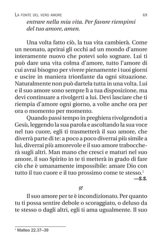 69
entrare nella mia vita. Per favore riempimi
del tuo amore, amen.
Una volta fatto ciò, la tua vita cambierà. Come
un neonato, aprirai gli occhi ad un mondo d’amore
interamente nuovo che potevi solo sognare. Lui ti
può dare una vita colma d’amore, tutto l’amore di
cui avrai bisogno per vivere pienamente i tuoi giorni
e uscire in maniera trionfante da ogni situazione.
Naturalmente non può dartela tutta in una volta. Lui
e il suo amore sono sempre lì a tua disposizione, ma
devi continuare a rivolgerti a lui. Devi lasciare che ti
riempia d’amore ogni giorno, a volte anche ora per
ora o momento per momento.
Quando passi tempo in preghiera rivolgendoti a
Gesù, leggendo la sua parola e ascoltando la sua voce
nel tuo cuore, egli ti trasmetterà il suo amore, che
diverrà parte di te: a poco a poco diverrai più simile a
lui, diverrai più amorevole e il suo amore trabocche-
rà sugli altri. Man mano che cresci e maturi nel suo
amore, il suo Spirito in te ti metterà in grado di fare
ciò che è umanamente impossibile: amare Dio con
tutto il tuo cuore e il tuo prossimo come te stesso.1
—S.S.

Il suo amore per te è incondizionato. Per quanto
tu ti possa sentire debole o scoraggiato, o deluso da
te stesso o dagli altri, egli ti ama ugualmente. Il suo
1
Matteo 22,37–39
La fonte del vero amore
 