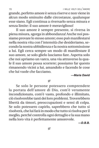 70 i mille volti dell’amore
grande, perfetto amore è senza riserve e non viene in
alcun modo sminuito dalle circostanze, qualunque
esse siano. Egli continua a riversarlo senza misura e
senza limite: il suo amore è meraviglioso!
Il suo amore è sempre presente, si riversa in
piena misura, sgorga in abbondanza! Anche noi pos-
siamo provare lo stesso amore; esso può manifestarsi
nella nostra vita con l’intensità che desideriamo, se-
condo la nostra ubbidienza e la nostra sottomissione
a lui. Egli cerca sempre un modo di manifestare il
suo amore, se solo glielo lasciamo fare. Aspetta solo
che noi apriamo un varco, una via attraverso la qua-
le il suo amore possa scorrere; possiamo far questo
rimanendo vicini a lui, amandolo e facendo le cose
che lui vuole che facciamo.
—Maria David

Se solo le persone potessero comprendere
la portata dell’amore di Dio, com’è veramente
incondizionato, com’è vasto, profondo e illimitato,
ciòrisolverebbetantideiloroproblemi.Troverebbero
libertà da timori, preoccupazioni e sensi di colpa.
Se solo potessero capirlo, saprebbero che tutto si
risolverà,cheluifaràinmodochetuttosirisolvaperil
meglio, perché controlla ogni dettaglio e la sua mano
nella loro vita è perfettamente amorevole.
—D.B.B.

 