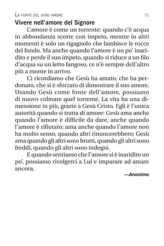 71
Vivere nell’amore del Signore
L’amore è come un torrente: quando c’è acqua
in abbondanza scorre con impeto, mentre in altri
momenti è solo un rigagnolo che lambisce le rocce
del fondo. Ma anche quando l’amore è un po’ inari-
dito e perde il suo impeto, quando si riduce a un filo
d’acqua su un letto fangoso, ce n’è sempre dell’altro
più a monte in arrivo.
Ci ricordiamo che Gesù ha amato, che ha per-
donato, che si è sforzato di dimostrare il suo amore.
Usando Gesù come fonte dell’amore, possiamo
di nuovo colmare quel torrente. La vita ha una di-
mensione in più, grazie a Gesù Cristo. Egli è l’unica
autorità quando si tratta di amore: Gesù ama anche
quando l’amore è difficile da dare, anche quando
l’amore è rifiutato; ama anche quando l’amore non
ha molto senso, quando altri rinuncerebbero; Gesù
ama quando gli altri sono brutti, quando gli altri sono
freddi, quando gli altri sono indegni.
E quando sentiamo che l’amore si è inaridito un
po’, possiamo rivolgerci a Lui e imparare ad amare
ancora.
—Anonimo
La fonte del vero amore
 