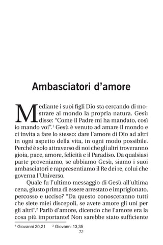 1
Giovanni 20,21 2
Giovanni 13,35
72
Ambasciatori d’amore
M
ediante i suoi figli Dio sta cercando di mo-
strare al mondo la propria natura. Gesù
disse: “Come il Padre mi ha mandato, così
io mando voi”.1
Gesù è venuto ad amare il mondo e
ci invita a fare lo stesso: dare l’amore di Dio ad altri
in ogni aspetto della vita, in ogni modo possibile.
Perché è solo attraverso di noi che gli altri troveranno
gioia, pace, amore, felicità e il Paradiso. Da qualsiasi
parte proveniamo, se abbiamo Gesù, siamo i suoi
ambasciatori e rappresentiamo il Re dei re, colui che
governa l’Universo.
Quale fu l’ultimo messaggio di Gesù all’ultima
cena, giusto prima di essere arrestato e imprigionato,
percosso e ucciso? “Da questo conosceranno tutti
che siete miei discepoli, se avete amore gli uni per
gli altri”.2
Parlò d’amore, dicendo che l’amore era la
cosa più importante! Non sarebbe stato sufficiente
 
