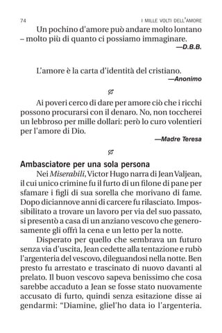 74 i mille volti dell’amore
Un pochino d’amore può andare molto lontano
– molto più di quanto ci possiamo immaginare.
—D.B.B.
L’amore è la carta d’identità del cristiano.
—Anonimo

Ai poveri cerco di dare per amore ciò che i ricchi
possono procurarsi con il denaro. No, non toccherei
un lebbroso per mille dollari: però lo curo volentieri
per l’amore di Dio.
—Madre Teresa

Ambasciatore per una sola persona
Nei Miserabili,Victor Hugo narra di JeanValjean,
il cui unico crimine fu il furto di un filone di pane per
sfamare i figli di sua sorella che morivano di fame.
Dopo diciannove anni di carcere fu rilasciato. Impos-
sibilitato a trovare un lavoro per via del suo passato,
si presentò a casa di un anziano vescovo che genero-
samente gli offrì la cena e un letto per la notte.
Disperato per quello che sembrava un futuro
senza via d’uscita, Jean cedette alla tentazione e rubò
l’argenteriadelvescovo,dileguandosinellanotte.Ben
presto fu arrestato e trascinato di nuovo davanti al
prelato. Il buon vescovo sapeva benissimo che cosa
sarebbe accaduto a Jean se fosse stato nuovamente
accusato di furto, quindi senza esitazione disse ai
gendarmi: “Diamine, gliel’ho data io l’argenteria.
 