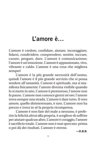 L’amore è…
L’amore è credere, confidare, aiutare, incoraggiare,
fidarsi, condividere, comprendere, sentire, toccare,
curare, pregare, dare. L’amore è comunicazione;
l’amore è un’emozione. L’amore è appassionato, vivo,
vibrante e caldo. L’amore è una cosa che migliora
sempre!
L’amore è la più grande necessità dell’uomo,
quindi l’amore è il più grande servizio che si possa
rendere all’umanità. L’amore è spirituale, ma si ma-
nifesta fisicamente: l’amore diventa visibile quando
lo si mette in atto. L’amore è premuroso, l’amore non
fa pause. L’amore non conosce giorni né ore; l’amore
trova sempre una strada. L’amore è dare tutto. Il vero
amore, quello disinteressato, è raro. L’amore non ha
prezzo e trova in sé la propria ricompensa.
L’amore è non fare del male a nessuno, è prefe-
rire la felicità altrui alla propria, è scegliere di soffrire
per aiutare qualcun altro. L’amore è coraggio, l’amore
è sacrificio totale. L’amore non è mai sprecato: prima
o poi dà dei risultati. L’amore è eterno.
—D.B.B.
 