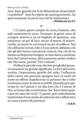 1
1 Giovanni 4,8
Anzi, Jean, guarda che ti sei dimenticato di prendere
i candelieri!” Jean fu colpito da tanta generosità. Da
quel momento in poi la sua vita fu trasformata.
—Rielaborata da K.P
.

C’è tanta gente sempre in cerca d’amore, che
solo raramente lo trova. Ovunque, la gente cerca di
scorgere intorno a sé un bagliore di speranza, una
soluzione, un po’ di luce, un po’ d’amore, di miseri-
cordia, un posto in cui trovare un po’ di sollievo. Noi
che abbiamo trovato Dio e il suo amore abbiamo ciò
che gli altri hanno cercato per tutta la vita, ciò di cui
hanno un disperato bisogno; se riusciamo a mostrare
loro che l’amore esiste, allora possono anche credere
che Dio esiste, perché “Dio è amore”.1
Perfinolepiccolecosechefateperglialtriposso-
no assumere un grande significato. La luce del vostro
sorriso, l’espressione gentile del volto, l’influenza
della vostra vita possono spargere luce su molti ed
avere un effetto stupefacente su persone che a volte
sembrano essere le meno sensibili. Quando percepi-
scono in voi l’amore e voi dite loro che è l’amore di
Dio, arrivano alla conclusione che “forse lassù qual-
cuno mi ama davvero!” E questo può radicalmente
trasformare il loro modo di vedere la vita e offrire loro
un nuovo punto di partenza!
—D.B.B.
Ambasciatori d’amore
 