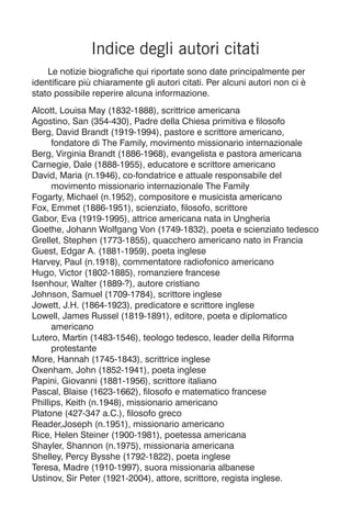 Indice degli autori citati
Le notizie biografiche qui riportate sono date principalmente per
identificare più chiaramente gli autori citati. Per alcuni autori non ci è
stato possibile reperire alcuna informazione.
Alcott, Louisa May (1832-1888), scrittrice americana
Agostino, San (354-430), Padre della Chiesa primitiva e filosofo
Berg, David Brandt (1919-1994), pastore e scrittore americano,
fondatore di The Family, movimento missionario internazionale
Berg, Virginia Brandt (1886-1968), evangelista e pastora americana
Carnegie, Dale (1888-1955), educatore e scrittore americano
David, Maria (n.1946), co-fondatrice e attuale responsabile del
movimento missionario internazionale The Family
Fogarty, Michael (n.1952), compositore e musicista americano
Fox, Emmet (1886-1951), scienziato, filosofo, scrittore
Gabor, Eva (1919-1995), attrice americana nata in Ungheria
Goethe, Johann Wolfgang Von (1749-1832), poeta e scienziato tedesco
Grellet, Stephen (1773-1855), quacchero americano nato in Francia
Guest, Edgar A. (1881-1959), poeta inglese
Harvey, Paul (n.1918), commentatore radiofonico americano
Hugo, Victor (1802-1885), romanziere francese
Isenhour, Walter (1889-?), autore cristiano
Johnson, Samuel (1709-1784), scrittore inglese
Jowett, J.H. (1864-1923), predicatore e scrittore inglese
Lowell, James Russel (1819-1891), editore, poeta e diplomatico
americano
Lutero, Martin (1483-1546), teologo tedesco, leader della Riforma
protestante
More, Hannah (1745-1843), scrittrice inglese
Oxenham, John (1852-1941), poeta inglese
Papini, Giovanni (1881-1956), scrittore italiano
Pascal, Blaise (1623-1662), filosofo e matematico francese
Phillips, Keith (n.1948), missionario americano
Platone (427-347 a.C.), filosofo greco
Reader,Joseph (n.1951), missionario americano
Rice, Helen Steiner (1900-1981), poetessa americana
Shayler, Shannon (n.1975), missionaria americana
Shelley, Percy Bysshe (1792-1822), poeta inglese
Teresa, Madre (1910-1997), suora missionaria albanese
Ustinov, Sir Peter (1921-2004), attore, scrittore, regista inglese.
 
