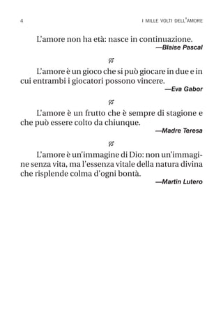 i mille volti dell’amore
L’amore non ha età: nasce in continuazione.
—Blaise Pascal

L’amore è un gioco che si può giocare in due e in
cui entrambi i giocatori possono vincere.
—Eva Gabor

L’amore è un frutto che è sempre di stagione e
che può essere colto da chiunque.
—Madre Teresa

L’amore è un’immagine di Dio: non un’immagi-
ne senza vita, ma l’essenza vitale della natura divina
che risplende colma d’ogni bontà.
—Martin Lutero
 