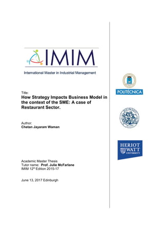 Title:
How Strategy Impacts Business Model in
the context of the SME: A case of
Restaurant Sector.
Author:
Chetan Jayaram Waman
Academic Master Thesis
Tutor name: Prof. Julie McFarlane
IMIM 12th Edition 2015-17
June 13, 2017 Edinburgh
 