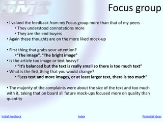 Focus group
    • I valued the feedback from my Focus group more than that of my peers
          • They understood connotations more
          • They are the end buyers
    • Again these thoughts are on the more liked mock-up

    • First thing that grabs your attention?
          •“The image”, “The bright image”
    • Is the article too image or text heavy?
          • “It’s balanced but the text is really small so there is too much text”
    • What is the first thing that you would change?
          • “Less text and more images, or at least larger text, there is too much”

    • The majority of the complaints were about the size of the text and too much
    with it, taking that on board all future mock-ups focused more on quality than
    quantity


Initial feedback                            Index                               Potential ideas
 