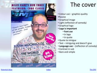 The cover
                          • Colour use – graphics quality
                          •Passive
                          • Graphical image
                          • Light (reflection of comedy)
                          • Graphical logo
                          • Logo is important
                                • Font use
                                • In logo
                                • In quote
                          • Quote to intrigue
                          • Text – intriguing and doesn’t give
                          • Language use – (reflection of comedy)
                          • Contrast in sub
                          • Bare and simple




Potential ideas   Index                                  The DPS
 