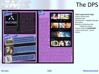The DPS
                    • Still in experimental stages
                    • Colour scheme basis
                    • Graphical side
                    • Writing style – engaging language
                    •Descriptive
                    •Appeals to intellectual side
                              • Reflection of film
                    • Choice of format EXPERIMENT
                    • Layout needs work - square
                    •Carbon




The cover   Index               Money and costing
 