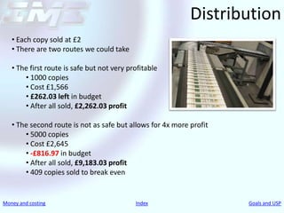 Distribution
   • Each copy sold at £2
   • There are two routes we could take

   • The first route is safe but not very profitable
       • 1000 copies
       • Cost £1,566
       • £262.03 left in budget
       • After all sold, £2,262.03 profit

   • The second route is not as safe but allows for 4x more profit
       • 5000 copies
       • Cost £2,645
       • -£816.97 in budget
       • After all sold, £9,183.03 profit
       • 409 copies sold to break even


Money and costing                           Index                    Goals and USP
 