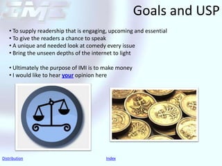 Goals and USP
    • To supply readership that is engaging, upcoming and essential
    • To give the readers a chance to speak
    • A unique and needed look at comedy every issue
    • Bring the unseen depths of the internet to light

    • Ultimately the purpose of IMI is to make money
    • I would like to hear your opinion here




Distribution                              Index
 