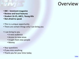 Overview
• IMI – Imminent magazine
• Review and local features
• Student 16-25, ABC1, Young Alts
• Not afraid to speak

• This is a unique opportunity
• There are certain things only I can bring you

• I can bring to you
      • A new audience
      • Access to new areas
      • Insight from new people
      • Money

• Your questions
• If you miss anything
• Thank-you for your time today
                                                        Index
 