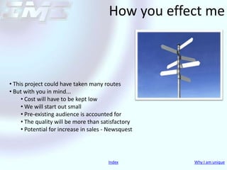 How you effect me



• This project could have taken many routes
• But with you in mind...
     • Cost will have to be kept low
     • We will start out small
     • Pre-existing audience is accounted for
     • The quality will be more than satisfactory
     • Potential for increase in sales - Newsquest




                                        Index        Why I am unique
 