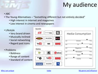 My audience
   • ABC
   • The Young Alternatives – “Something different but not entirely decided”
       • High interest in internet and magazines
       • Low interest in cinema and newspapers

   • Lifestyle
         • Very brand driven
         • Musically inclined
         • Social networking
         • Regard past icons

   • Problems
        • Boldness
        • Range of content
        • Standard of content


Why I am unique                          Index                        My genre and influence
 