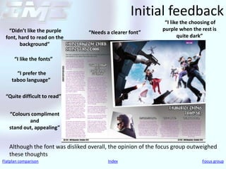 Initial feedback
                                                               “I like the choosing of
   “Didn’t like the purple                                    purple when the rest is
                                 “Needs a clearer font”
 font, hard to read on the                                           quite dark”
       background”

      “I like the fonts”

      “I prefer the
    taboo language”

 “Quite difficult to read”


   “Colours compliment
           and
   stand out, appealing”


   Although the font was disliked overall, the opinion of the focus group outweighed
   these thoughts
Flatplan comparison                      Index                                 Focus group
 