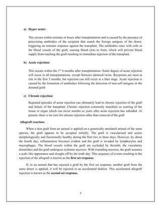 7
a) Hyper acute:
This occurs within minutes or hours after transplantation and is caused by the presence of
preexisting antibodies of the recipient that match the foreign antigens of the donor,
triggering an immune response against the transplant. The antibodies react with cells in
the blood vessels of the graft, causing blood clots to form, which will prevent blood
supply from reaching the graft resulting in immediate rejection of the transplant.
b) Acute rejection:
This occurs within the 1st
6 months after transplantation. Some degree of acute rejection
will occur in all transplantations, except between identical twins. Recipients are most at
risk in the first 3 months, but rejection can still occur at a later stage. Acute rejection is
caused by the formation of antibodies following the detection of non-self antigens in the
donated graft.
c) Chronic rejection:
Repeated episodes of acute rejection can ultimately lead to chronic rejection of the graft
and failure of the transplant. Chronic rejection commonly manifests as scarring of the
tissue or organ which can occur months to years after acute rejection has subsided. At
present, there is no cure for chronic rejection other than removal of the graft
Allograft reaction:
When a skin graft from an animal is applied on a genetically unrelated animal of the same
species, the graft appears to be accepted initially. The graft is vascularised and seems
morphologically and functionally healthy during the first two or three days. However, by about
the fourth day, inflammation becomes evident and the graft is invaded by lymphocytes and
macrophages. The blood vessels within the graft are occluded by thrombi, the vascularity
diminishes and the graft undergoes ischemic necrosis. With extending necrosis, the graft assumes
a scab- like appearance and sloughs off by the tenth day. This sequence of events resulting in the
rejection of the allograft is known as the first set response.
If, in an animal that has rejected a graft by the first set response, another graft from the
same donor is applied, it will be rejected in an accelerated fashion. This accelerated allograft
rejection is known as the second set response.
 