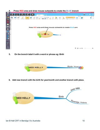 Ian B Hall CRT in Bendigo Vic Australia 10
4. Press RED area and draw mouse outwards to create the BLUE branch
5. On the branch label it with a word or phrase eg: Birth
6. Add new branch with the birth for year/month and another branch with place.
 