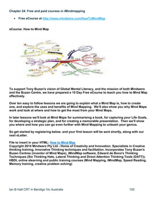 Ian B Hall CRT in Bendigo Vic Australia 100
Chapter 24: Free and paid courses in iMindmapping
 Free eCourse at http://www.mindwerx.com/HowToMindMap
eCourse: How to Mind Map
To support Tony Buzan's vision of Global Mental Literacy, and the mission of both Mindwerx
and the Buzan Centre, we have prepared a 10 Day Free eCourse to teach you how to Mind Map
effectively.
Over ten easy to follow lessons we are going to explain what a Mind Map is, how to create
one, and explore the uses and benefits of Mind Mapping. We’ll also show you why Mind Maps
work and look at where and how to get the most from your Mind Maps.
In later lessons we’ll look at Mind Maps for summarising a book, for capturing your Life Goals,
for developing a strategic plan, and for creating a memorable presentation. Then we’ll show
you where and how you can go even further with Mind Mapping to unleash your genius.
So get started by registering below, and your first lesson will be sent shortly, along with our
next eLetter.
File to insert in your HTML: How to Mind Map
Copyright 2014 Mindwerx Pty Ltd - Home of Creativity and Innovation. Specialists in Creative
thinking training, Innovative Thinking techniques and facilitation. Incorporates Tony Buzan's
Buzan Centres (inventor of Mind Maps), iMindMap software, Edward de Bono's Thinking
Techniques (Six Thinking Hats, Lateral Thinking and Direct Attention Thinking Tools (DATT)),
HBDI, online elearning and public training courses (Mind Mapping, iMindMap, Speed Reading,
Memory training, creative problem solving)
 