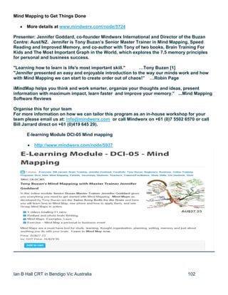 Ian B Hall CRT in Bendigo Vic Australia 102
Mind Mapping to Get Things Done
 More details at www.mindwerx.com/node/5724
Presenter: Jennifer Goddard, co-founder Mindwerx International and Director of the Buzan
Centre: Aust/NZ. Jennifer is Tony Buzan’s Senior Master Trainer in Mind Mapping, Speed
Reading and Improved Memory, and co-author with Tony of two books, Brain Training For
Kids and The Most Important Graph in the World, which explores the 7.5 memory principles
for personal and business success.
"Learning how to learn is life's most important skill." …Tony Buzan [1]
"Jennifer presented an easy and enjoyable introduction to the way our minds work and how
with Mind Mapping we can start to create order out of chaos!” …Robin Page
iMindMap helps you think and work smarter, organize your thoughts and ideas, present
information with maximum impact, learn faster and improve your memory.” ...Mind Mapping
Software Reviews
Organise this for your team
For more information on how we can tailor this program as an in-house workshop for your
team please email us at: info@mindwerx.com or call Mindwerx on +61 (0)7 5502 6570 or call
Bill Jarrard direct on +61 (0)419 645 29).
E-learning Module DCI-05 Mind mapping
 http://www.mindwerx.com/node/5937
 