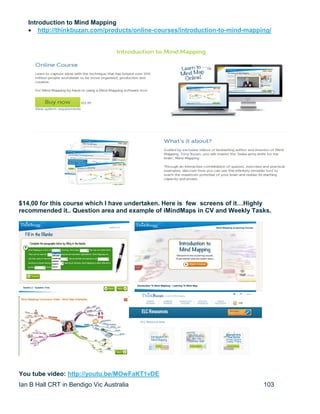 Ian B Hall CRT in Bendigo Vic Australia 103
Introduction to Mind Mapping
 http://thinkbuzan.com/products/online-courses/introduction-to-mind-mapping/
$14,00 for this course which I have undertaken. Here is few screens of it…Highly
recommended it.. Question area and example of iMindMaps in CV and Weekly Tasks.
You tube video: http://youtu.be/MOwFaKT1vDE
 