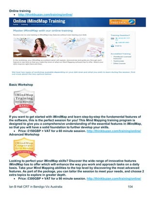 Ian B Hall CRT in Bendigo Vic Australia 104
Online training
 http://thinkbuzan.com/training/online/
Basic Workshop
If you want to get started with iMindMap and learn step-by-step the fundamental features of
the software, this is the perfect session for you! This Mind Mapping training program is
designed to give you a comprehensive understanding of the essential features in iMindMap,
so that you will have a solid foundation to further develop your skills.
 Price: £150GBP + VAT for a 60 minute session. http://thinkbuzan.com/training/online/
Advanced Workshop
Looking to perfect your iMindMap skills? Discover the wide range of innovative features
iMindMap has to offer which will enhance the way you work and approach tasks on a daily
basis. Take your Mind Mapping abilities to the top level by discovering the most advanced
features. As part of the package, you can tailor the session to meet your needs, and choose 2
extra topics to explore in greater depth.
 Price: £300GBP + VAT for a 90 minute session. http://thinkbuzan.com/training/online/
 