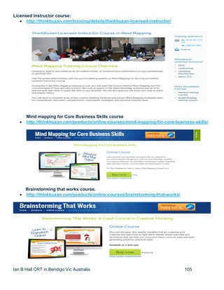 Ian B Hall CRT in Bendigo Vic Australia 105
Licensed Instructor course:
 http://thinkbuzan.com/training/details/thinkbuzan-licensed-instructor/
Mind mapping for Core Business Skills course
 http://thinkbuzan.com/products/online-courses/mind-mapping-for-core-business-skills/
Brainstorming that works course.
 http://thinkbuzan.com/products/online-courses/brainstorming-that-works/
 