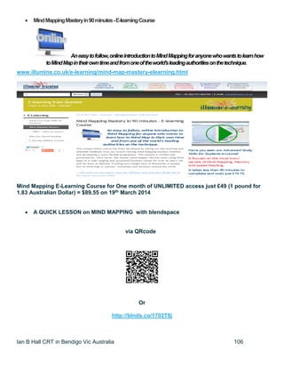 Ian B Hall CRT in Bendigo Vic Australia 106
 MindMappingMasteryin90minutes-E-learningCourse
Aneasytofollow,onlineintroductiontoMindMappingforanyonewhowantstolearnhow
toMindMapintheirowntimeandfromoneoftheworld'sleadingauthoritiesonthetechnique.
www.illumine.co.uk/e-learning/mind-map-mastery-elearning.html
Mind Mapping E-Learning Course for One month of UNLIMITED access just £49 (1 pound for
1.83 Australian Dollar) = $89.55 on 19th March 2014
 A QUICK LESSON on MIND MAPPING with blendspace
via QRcode
Or
http://blnds.co/1702T8j
 