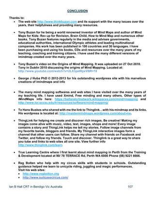 Ian B Hall CRT in Bendigo Vic Australia 107
CONCLUSION
Thanks to:
 The web site http://www.thinkbuzan.com and its support with the many issues over the
years, their helpfulness and providing many resources.
 Tony Buzan for he being a world renowned inventor of Mind Maps and author of Mind
Maps for Kids: Rev up for Revision, Brain Child, How to Mind Map and numerous other
books. Tony Buzan features regularly in the media and advises governments,
educational authorities, international Olympic athletes and leading multinational
companies. His work has been published in 100 countries and 30 languages. I have
been purchasing and using his books, CDs and resources over the many years of my
teaching, coaching and training citizens. I have used the many different versions of
imindmap created over the many years.
 Tony Buzan’s video on the Origins of Mind Mapping. It was uploaded on 27 Oct 2010.
Tony in Dublin 2010 discussing the origins of Mind Mapping. Located at:
http://www.youtube.com/watch?v=2LX3peWpxV8#t=18
 George J Huba PhD © 2012-2013 for his outstanding wordpress site with his marvelous
creations of imindmaps and info
 The many mind mapping softwares and web sites I have visited over the many years of
my teaching life. I have used Xmind, Free minding and many others. Other types of
iMindMaps info here: https://ballaratcrtnetwork.wikispaces.com/mind+mapping and
http://www.lor.sccsc.edu/lr/resources/software/mind-mapping/
 To Hans Buskes who shared with me the link to Thinglink…with his mindmap and its links.
His wordpress is located at: http://mastermindmaps.wordpress.com/about-me.
 ThingLink for helping me create and discover rich images. Be creative! Making my
images come alive with music, video, text, images, shops and more! Every image
contains a story and ThingLink helps me tell my stories. Follow image channels from
my favorite bands, bloggers and friends. My ThingLink interactive images form a
channel that other users can follow. Share my channel with friends on Facebook and
Twitter, and follow my friends. Touch and discover. Thinglink is a great way to share
you tube and links to web sites all one site. View further info
http://www.thinglink.com/learn
 True Learning Centre where I first learnt about mind mapping in Perth from the Training
& Development located at 90/ 78 TERRACE Rd, Perth WA 6000 Phone (08) 9221 8666.
 Reg Bolten who help with my circus skills with students in schools. Outstanding
guidance helped me learn to unicycle riding, juggling and magic performances.
Visit his web sites:
 http://www.regbolton.org
 http://www.suitcasecircus.com/
 