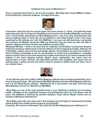 Ian B Hall CRT in Bendigo Vic Australia 108
Feedback from users of iMindmap V 7
Here is comments from Erick H. He is in the LinkedIn - Mind Map User Group (MMUG) created
by Ruud Rensink, Chairman at Mensa, The High IQ Society.
Erick H
I have been using this tool for several years now since version 4. I think. I am glad they keep
improving each year to bring more flexibility and innovation into the Mind Mapping community.
I am a visual thinker passionate and Mind Mapping lover. I use it for work, personal grow and
almost anything where a mind map can be applied to. One thing though is that I have been
searching for the ultimate, do it all, 4x4, DMM tool. I can say I am still searching. I personally
own licenses for Mindjet, Novamind, IMM and Dropmind (and the brain but this one falls in
another category) and none of these has fulfilled my needs 100%.
iMindmap Ultimate - I think is the best tool for creativity and flexibility. Coming from Buzan's
trademark company, makes honor to the foundations of mind mapping principles, offering a lot
of flexibility, organic look and feel and design options. Presentations are great too however I
still not feeling comfortable to use for any business or formal work presentations. I probably
need to explore more on this new version but I highly recommend if you want to express to the
highest in the mind mapping method. Maybe, space optimization has some room for
improvement in future versions and alternative business like templates and viewer tool for
sharing maps. I mainly use this tool when I need to achieve an artistic work and when I am in
my creative mood.
“In the last few years the quality of Mind Mapping software has increased dramatically and is
now moving even faster. We recommend iMindMap Ultimate as the best Mind Mapping software,
and it is the official Buzan software. MindGenius V3 is also terrific, and does more than just
Mind Mapping, but isn't as 'Map like' as iMindMap”
“Mind Maps are one of the most powerful tools in your Deliberate Creativity and Innovation
toolkit. Building on the significant research and development done by Tony Buzan over 40
years, this eModule is delivered by Jennifer Goddard, Tony's Senior Master Trainer and co-
founder of Mindwerx International.”
“Mind Maps work with your brain and in this program you will begin to develop brain friendly
learning skills that unleash personal genius and creativity.”
Posted by: Bill Jarrard on December 12th, 2010 DCI-05 Mind Mapping course (Reference 7)
 