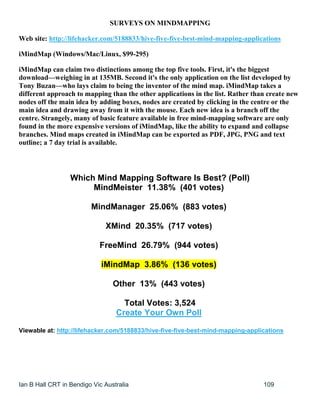 Ian B Hall CRT in Bendigo Vic Australia 109
SURVEYS ON MINDMAPPING
Web site: http://lifehacker.com/5188833/hive-five-five-best-mind-mapping-applications
iMindMap (Windows/Mac/Linux, $99-295)
iMindMap can claim two distinctions among the top five tools. First, it's the biggest
download—weighing in at 135MB. Second it's the only application on the list developed by
Tony Buzan—who lays claim to being the inventor of the mind map. iMindMap takes a
different approach to mapping than the other applications in the list. Rather than create new
nodes off the main idea by adding boxes, nodes are created by clicking in the centre or the
main idea and drawing away from it with the mouse. Each new idea is a branch off the
centre. Strangely, many of basic feature available in free mind-mapping software are only
found in the more expensive versions of iMindMap, like the ability to expand and collapse
branches. Mind maps created in iMindMap can be exported as PDF, JPG, PNG and text
outline; a 7 day trial is available.
Which Mind Mapping Software Is Best? (Poll)
MindMeister 11.38% (401 votes)
MindManager 25.06% (883 votes)
XMind 20.35% (717 votes)
FreeMind 26.79% (944 votes)
iMindMap 3.86% (136 votes)
Other 13% (443 votes)
Total Votes: 3,524
Create Your Own Poll
Viewable at: http://lifehacker.com/5188833/hive-five-five-best-mind-mapping-applications
 