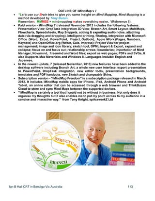 Ian B Hall CRT in Bendigo Vic Australia 113
OUTLINE OF iMindMap v 7
 “Let's use our Brain tries to give you some insight on Mind Mapping. Mind Mapping is a
method developed by Tony Buzan.
Remember: MMMEE = mindmapping makes everything easier. “(Reference 6)
 Paid version - iMindMap 7 (released November 2013 includes the following features:
Presentation View; DropTask integration 3D View, Branch Art, Smart Layout, MultiMaps,
Flowcharts, Spreadsheets, Map Snippets, adding & exporting audio notes, attaching
data (via dragging and dropping), intelligent printing, filtering, integration with Microsoft
Office (Word, Excel, PowerPoint, Project, Outlook), Apple iWork (Pages, Numbers,
Keynote) and OpenOffice.org (Writer, Calc, Impress); Project View for project
management; image and icon library; sketch tool, OPML Import & Export, expand and
collapse; focus on and focus out; relationship arrows; boundaries; importation of Mind
Manager, Novamind, Freemind and Word files; export as web pages, PDFs and SVGs, It
also Supports Mac Mavericks and Windows 8. Languages include: English and
Japanese.
 In the newest update, 7 (released November, 2013) new features have been added to the
desktop software including Branch Art, a whole new user interface, export presentation
to PowerPoint, DropTask integration, new editor tools, presentation backgrounds,
templates and PDF handouts, new Sketch and changeable Skins.
 Subscription version - "iMindMap Freedom" is a subscription package released in March
2012. It includes iMindMap mobile apps for iPhone, iPad, Android Phone and Android
Tablet, an online editor that can be accessed through a web browser and ThinkBuzan
Cloud to store and sync Mind Maps between the supported devices.
 "iMindMap is certainly a tool that I could not be without in business. Not only does it
organise my thoughts but it also enables me to put my point across to my audience in a
concise and interactive way." from Tony Knight, spAceworkZ Ltd
 