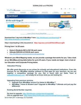 Ian B Hall CRT in Bendigo Vic Australia 114
DOWNLOAD and PRICING
Download free 7 day trail of iMindMap 7 here: http://thinkbuzan.com/download/ or
http://www.tonybuzan.com/software/
Help in downloading in this document at https://app.box.com/s/zt919shof95seonvg6tr
Pricing from 1 to 20 users
 Home & Students $83 to $41.50 each users
 Ultimate $252.00 to $126.00 each users
 http://thinkbuzan.com/products/imindmap/pricing/
Whatever your Mind Mapping needs, we can provide a package that works for you. Take a look
at our iMindMap pricing table below for up to 25 users. If your needs are larger, have a look at
our Education and Corporate Pricing below.
Education Pricing
We offer great discounts on our prices for schools and educational institutions. From site
licenses for our iMindMap desktop software to iPad apps for your teachers, we can put
together a competitive package for you. Get in touch with our Sales Team at
sales@thinkbuzan.com and simply let us know what you are looking for.
Upgrading from previous versions
 Upgrade from iMindMap version 6 or below to iMindMap 7
 iMindMap 7 Home & Student user? Upgrade to iMindMap 7 Ultimate and just pay the
difference!
Existing Serial Number required.
Go here to upgrade: http://thinkbuzan.com/products/upgrade/
Info on upgrade here: http://www.blog.thinkbuzan.com/imindmap/how-to-upgrade
 