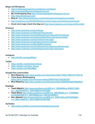 Ian B Hall CRT in Bendigo Vic Australia 119
Blogs and Wordpress
 http://challengeepcopmooc.wordpress.com/about/
 http://casualreliefteacher.blogspot.com.au/
 My mindmapping blog http://imindmapping2014.blogspot.com.au/
 http://blog.thinkbuzan.com/
 Blog at: http://blog.thinkbuzan.com/imindmap/mind-mapping-in-zambia
 http://hubaisms.com/2014/03/20/picture-mind-maps-and-retrieving-memories/
 Great mind maps check this blog out http://www.hubaisms.com/maps-of-the-mind/
Pinterest
 http://www.pinterest.com/imindmap/
 http://www.pinterest.com/IQmatrix/tony-buzan/
 http://www.pinterest.com/reebafaysal/mind-map-with-tony-buzan/
 http://www.pinterest.com/msjengoddard/favourite-buzan-books/
 http://www.pinterest.com/leximckee/mind-maps/
 http://www.pinterest.com/phippsnorman/imindmap/
 http://www.pinterest.com/Routh26/imindmap/
 http://www.pinterest.com/chuckfrey/mind-mapping-software-tips/
 http://www.pinterest.com/mindmaps/mind-maps-education/
Instagram
 http://ink361.com/app/#/feed
Twitter
 https://twitter.com/howtomindmap
 https://twitter.com/Tony_Buzan
 https://twitter.com/iMindMap
Google Plus communities
 Mind Mapping https://plus.google.com/u/0/communities/110821746973517325116
 Think Buzan Mindmapping
https://plus.google.com/u/0/communities/109987455277087581910
 Mind Mapping https://plus.google.com/u/0/communities/108630522269768285041
Pearltree
 Teach Marjia’s http://www.pearltrees.com/#/N-u=1_259480&N-p=24805112&N-
s=1_3282789&N-f=1_3282789&N-fa=2618300
 Vasie Stoica http://www.pearltrees.com/#/N-s=1_5893580&N-u=1_770499&N-
p=53856882&N-f=1_5893580&N-pw=-1&N-fa=5892873
 Anu Jakanari http://www.pearltrees.com/#/N-u=1_855417&N-p=95792099&N-
s=1_9861164&N-f=1_9861164&N-fa=6387696
Symbaloo
 http://www.symbaloo.com/mix/imindmappingversion6
 