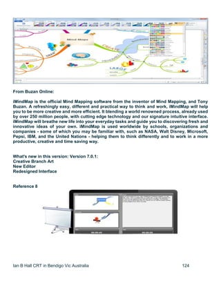 Ian B Hall CRT in Bendigo Vic Australia 124
From Buzan Online:
iMindMap is the official Mind Mapping software from the inventor of Mind Mapping, and Tony
Buzan. A refreshingly easy, different and practical way to think and work, iMindMap will help
you to be more creative and more efficient. It blending a world renowned process, already used
by over 250 million people, with cutting edge technology and our signature intuitive interface.
iMindMap will breathe new life into your everyday tasks and guide you to discovering fresh and
innovative ideas of your own. iMindMap is used worldwide by schools, organizations and
companies - some of which you may be familiar with, such as NASA, Walt Disney, Microsoft,
Pepsi, IBM, and the United Nations - helping them to think differently and to work in a more
productive, creative and time saving way.
What's new in this version: Version 7.0.1:
Creative Branch Art
New Editor
Redesigned Interface
Reference 8
 