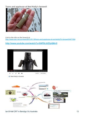 Ian B Hall CRT in Bendigo Vic Australia 13
Tears and applause at Ned Kelly's farewell
Link to the info on the funeral at:
http://www.abc.net.au/news/2013-01-18/tears-and-applause-at-ned-kelly27s-farewell/4471524
http://www.youtube.com/watch?v=D4P9LtUZ2pQ#t=0
 