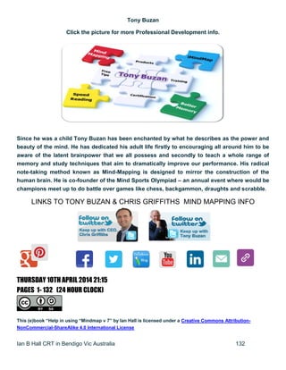 Ian B Hall CRT in Bendigo Vic Australia 132
Tony Buzan
Click the picture for more Professional Development info.
Since he was a child Tony Buzan has been enchanted by what he describes as the power and
beauty of the mind. He has dedicated his adult life firstly to encouraging all around him to be
aware of the latent brainpower that we all possess and secondly to teach a whole range of
memory and study techniques that aim to dramatically improve our performance. His radical
note-taking method known as Mind-Mapping is designed to mirror the construction of the
human brain. He is co-founder of the Mind Sports Olympiad – an annual event where would be
champions meet up to do battle over games like chess, backgammon, draughts and scrabble.
LINKS TO TONY BUZAN & CHRIS GRIFFITHS MIND MAPPING INFO
3RD
THURSDAY 10TH APRIL 2014 21:15
PAGES 1- 132 (24 HOUR CLOCK)MARCH 2014 AT 15:00 58 PAG24 HOUR TIME)
This (e)book “Help in using “Mindmap v 7” by Ian Hall is licensed under a Creative Commons Attribution-
NonCommercial-ShareAlike 4.0 International License
 