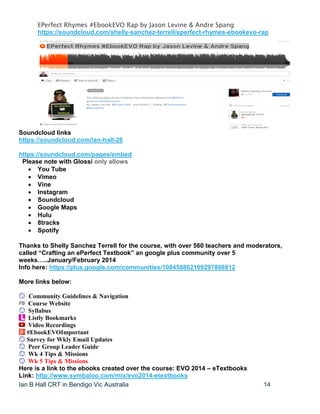 Ian B Hall CRT in Bendigo Vic Australia 14
EPerfect Rhymes #EbookEVO Rap by Jason Levine & Andre Spang
https://soundcloud.com/shelly-sanchez-terrell/eperfect-rhymes-ebookevo-rap
Soundcloud links
https://soundcloud.com/ian-hall-26
https://soundcloud.com/pages/embed
Please note with Glossi only allows
 You Tube
 Vimeo
 Vine
 Instagram
 Soundcloud
 Google Maps
 Hulu
 8tracks
 Spotify
Thanks to Shelly Sanchez Terrell for the course, with over 560 teachers and moderators,
called “Crafting an ePerfect Textbook” an google plus community over 5
weeks…..January/February 2014
Info here: https://plus.google.com/communities/108458862109297898812
More links below:
Community Guidelines & Navigation
Course Website
Syllabus
Listly Bookmarks
Video Recordings
#EbookEVOImportant
Survey for Wkly Email Updates
Peer Group Leader Guide
Wk 4 Tips & Missions
Wk 5 Tips & Missions
Here is a link to the ebooks created over the course: EVO 2014 – eTextbooks
Link: http://www.symbaloo.com/mix/evo2014-etextbooks
 