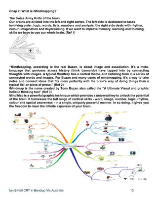 Ian B Hall CRT in Bendigo Vic Australia 15
Chap 2: What is iMindmapping?
The Swiss Army Knife of the brain
Our brains are divided into the left and right cortex. The left side is dedicated to tasks
involving order, logic, words, lists, numbers and analysis, the right side deals with rhythm,
colour, imagination and daydreaming. If we want to improve memory, learning and thinking
skills we have to use our whole brain. (Ref 1)
“MindMapping, according to the real Buzan, is about image and association. It’s a meta-
language that geniuses across history (think Leonardo) have tapped into by connecting
thoughts with images. A typical MindMap has a central theme, and radiating from it, a series of
connected words and images. For Buzan and many users of mindmapping, it’s a way to take
notes and connect ideas that fits more perfectly with the brain’s way of doing things than a
typical list or piece of prose.” (Ref 2)
iMindmap is the name created by Tony Buzan also called the “A Ultimate Visual and graphic
holistic thinking tool” (Ref 3)
Mind Map is a powerful graphic technique which provides a universal key to unlock the potential
of the brain. It harnesses the full range of cortical skills - word, image, number, logic, rhythm,
colour and spatial awareness - in a single, uniquely powerful manner. In so doing, it gives you
the freedom to roam the infinite expanses of your brain.
 