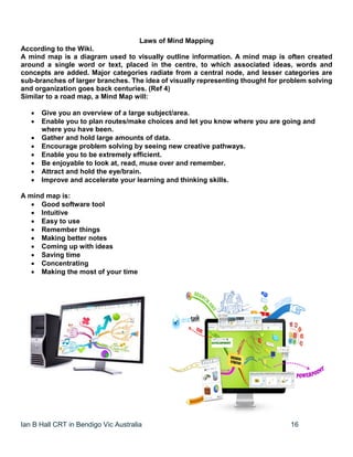 Ian B Hall CRT in Bendigo Vic Australia 16
Laws of Mind Mapping
According to the Wiki.
A mind map is a diagram used to visually outline information. A mind map is often created
around a single word or text, placed in the centre, to which associated ideas, words and
concepts are added. Major categories radiate from a central node, and lesser categories are
sub-branches of larger branches. The idea of visually representing thought for problem solving
and organization goes back centuries. (Ref 4)
Similar to a road map, a Mind Map will:
 Give you an overview of a large subject/area.
 Enable you to plan routes/make choices and let you know where you are going and
where you have been.
 Gather and hold large amounts of data.
 Encourage problem solving by seeing new creative pathways.
 Enable you to be extremely efficient.
 Be enjoyable to look at, read, muse over and remember.
 Attract and hold the eye/brain.
 Improve and accelerate your learning and thinking skills.
A mind map is:
 Good software tool
 Intuitive
 Easy to use
 Remember things
 Making better notes
 Coming up with ideas
 Saving time
 Concentrating
 Making the most of your time
 